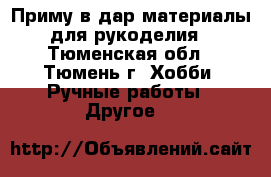Приму в дар материалы для рукоделия - Тюменская обл., Тюмень г. Хобби. Ручные работы » Другое   